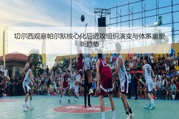 切尔西观察帕尔默核心化后进攻组织演变与体系重塑新趋势