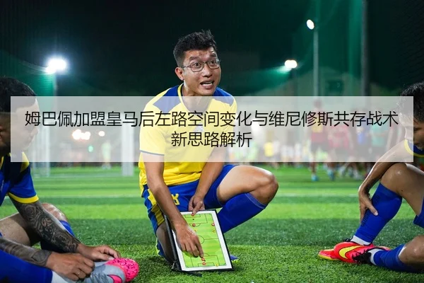 姆巴佩加盟皇马后左路空间变化与维尼修斯共存战术新思路解析