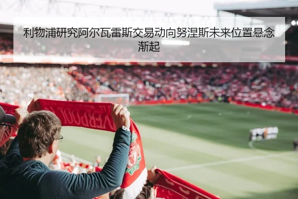 利物浦研究阿尔瓦雷斯交易动向努涅斯未来位置悬念渐起